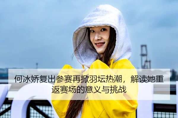 何冰娇复出参赛再掀羽坛热潮，解读她重返赛场的意义与挑战