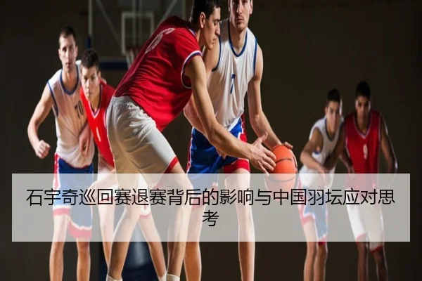 石宇奇巡回赛退赛背后的影响与中国羽坛应对思考