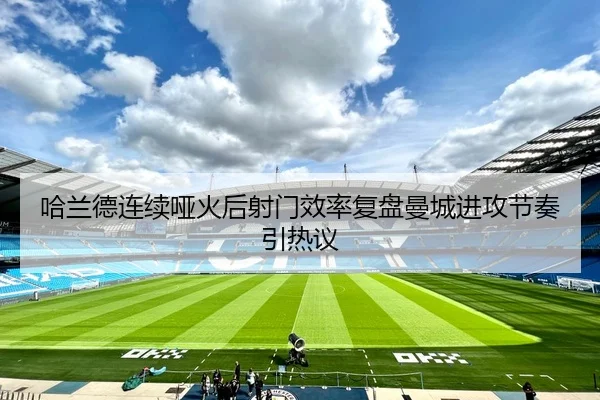 哈兰德连续哑火后射门效率复盘曼城进攻节奏引热议