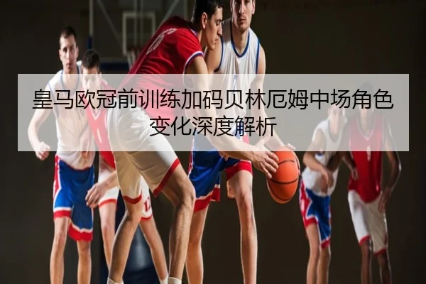 皇马欧冠前训练加码贝林厄姆中场角色变化深度解析