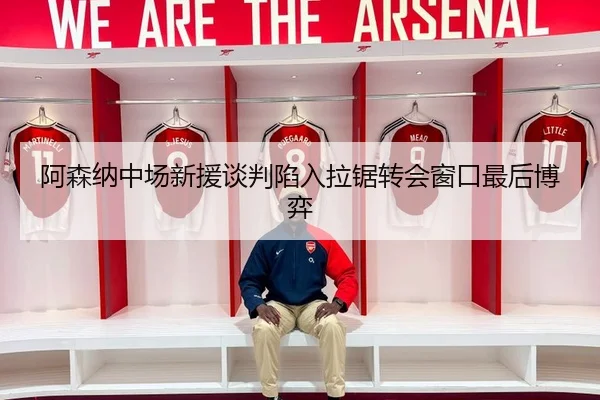 阿森纳中场新援谈判陷入拉锯转会窗口最后博弈