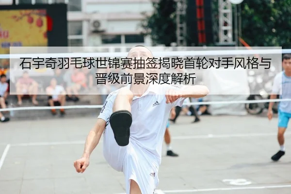 石宇奇羽毛球世锦赛抽签揭晓首轮对手风格与晋级前景深度解析