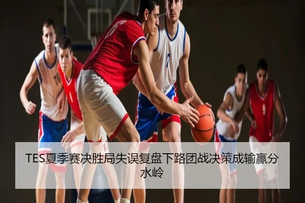 TES夏季赛决胜局失误复盘下路团战决策成输赢分水岭