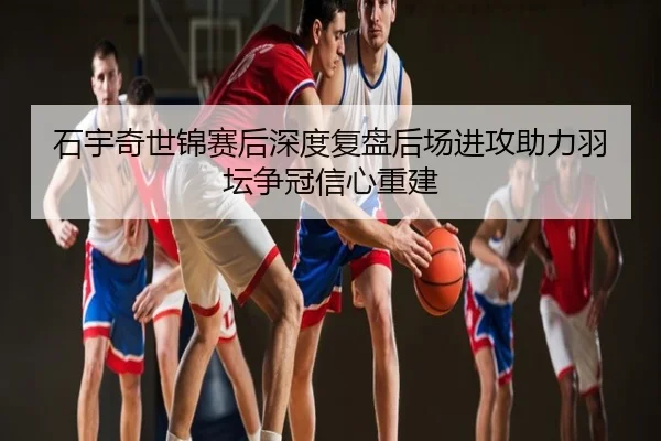 石宇奇世锦赛后深度复盘后场进攻助力羽坛争冠信心重建