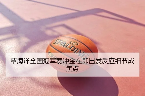 覃海洋全国冠军赛冲金在即出发反应细节成焦点