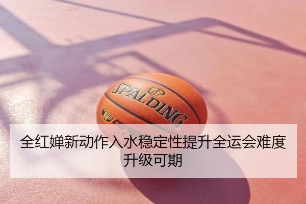 全红婵新动作入水稳定性提升全运会难度升级可期
