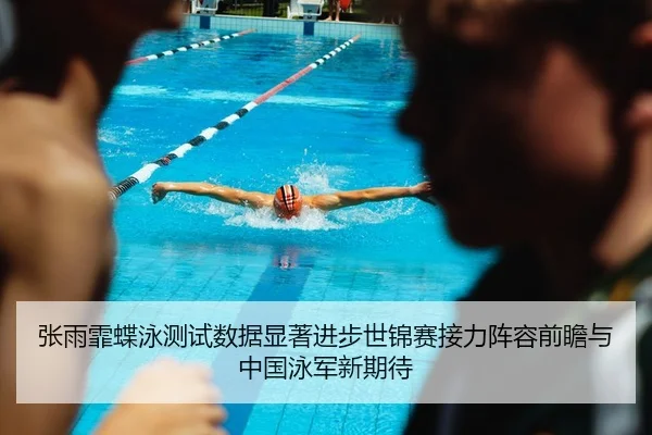 张雨霏蝶泳测试数据显著进步世锦赛接力阵容前瞻与中国泳军新期待