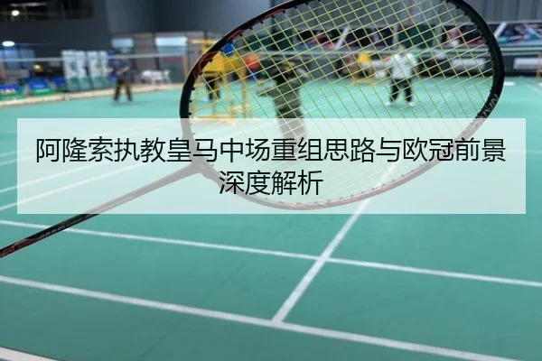 阿隆索执教皇马中场重组思路与欧冠前景深度解析